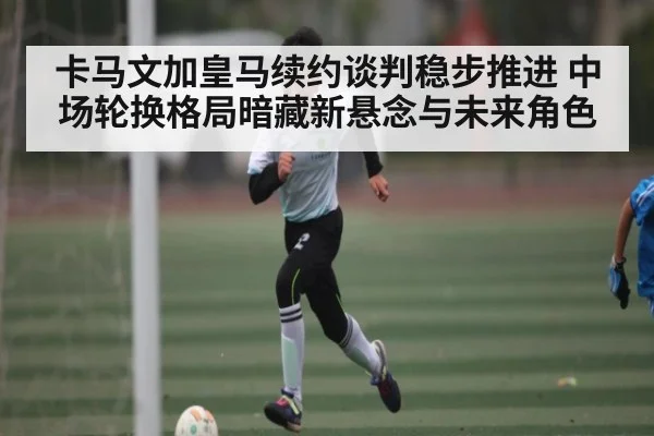 卡马文加皇马续约谈判稳步推进 中场轮换格局暗藏新悬念与未来角色